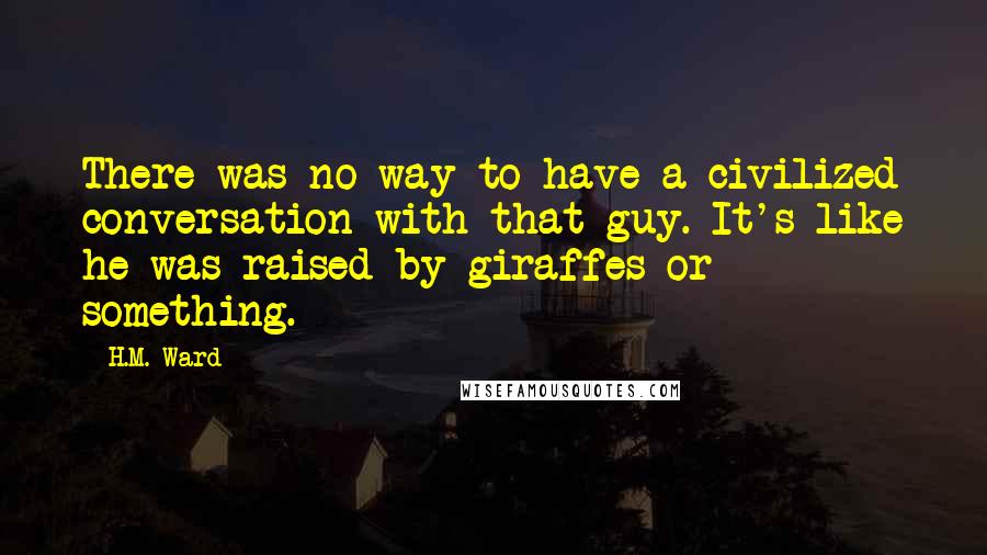 H.M. Ward Quotes: There was no way to have a civilized conversation with that guy. It's like he was raised by giraffes or something.