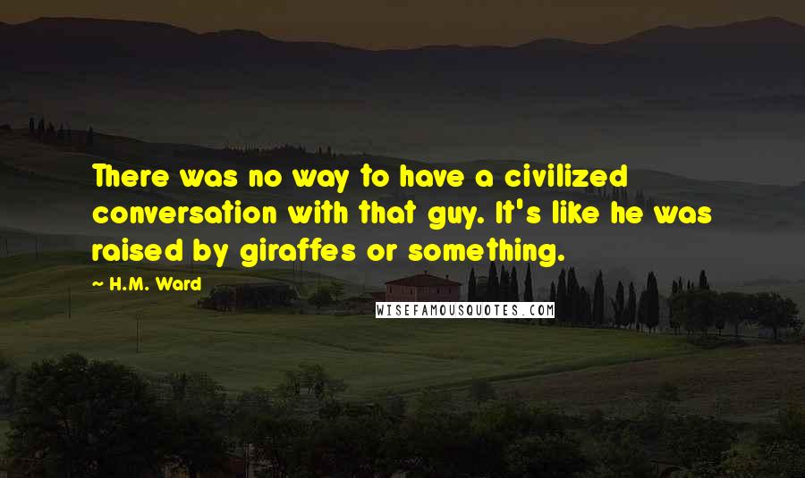 H.M. Ward Quotes: There was no way to have a civilized conversation with that guy. It's like he was raised by giraffes or something.