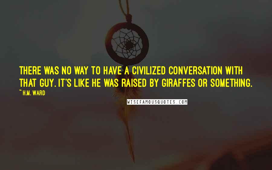 H.M. Ward Quotes: There was no way to have a civilized conversation with that guy. It's like he was raised by giraffes or something.