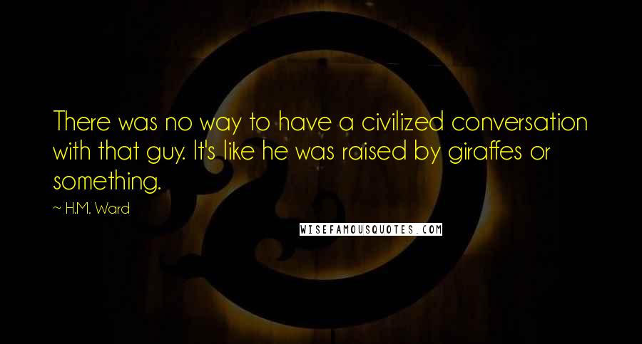 H.M. Ward Quotes: There was no way to have a civilized conversation with that guy. It's like he was raised by giraffes or something.