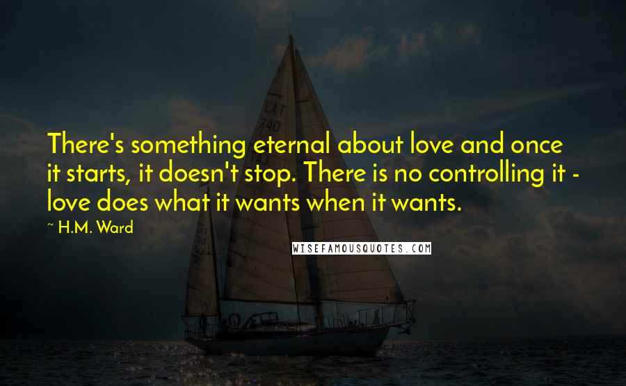 H.M. Ward Quotes: There's something eternal about love and once it starts, it doesn't stop. There is no controlling it - love does what it wants when it wants.