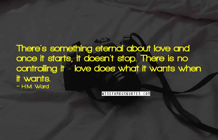 H.M. Ward Quotes: There's something eternal about love and once it starts, it doesn't stop. There is no controlling it - love does what it wants when it wants.