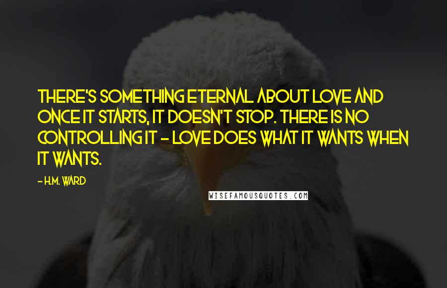 H.M. Ward Quotes: There's something eternal about love and once it starts, it doesn't stop. There is no controlling it - love does what it wants when it wants.