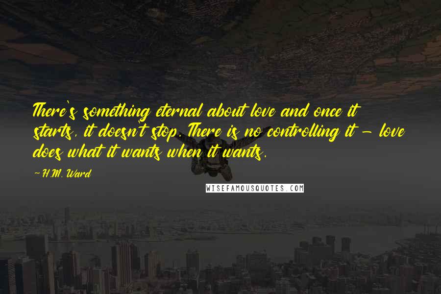 H.M. Ward Quotes: There's something eternal about love and once it starts, it doesn't stop. There is no controlling it - love does what it wants when it wants.