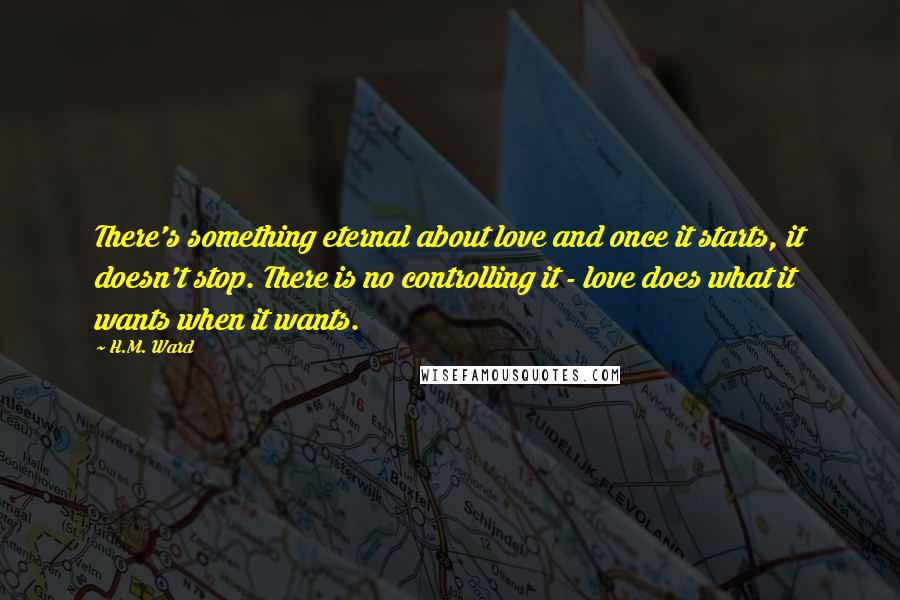 H.M. Ward Quotes: There's something eternal about love and once it starts, it doesn't stop. There is no controlling it - love does what it wants when it wants.