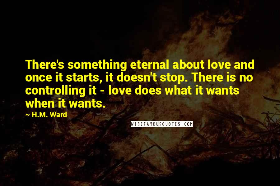 H.M. Ward Quotes: There's something eternal about love and once it starts, it doesn't stop. There is no controlling it - love does what it wants when it wants.