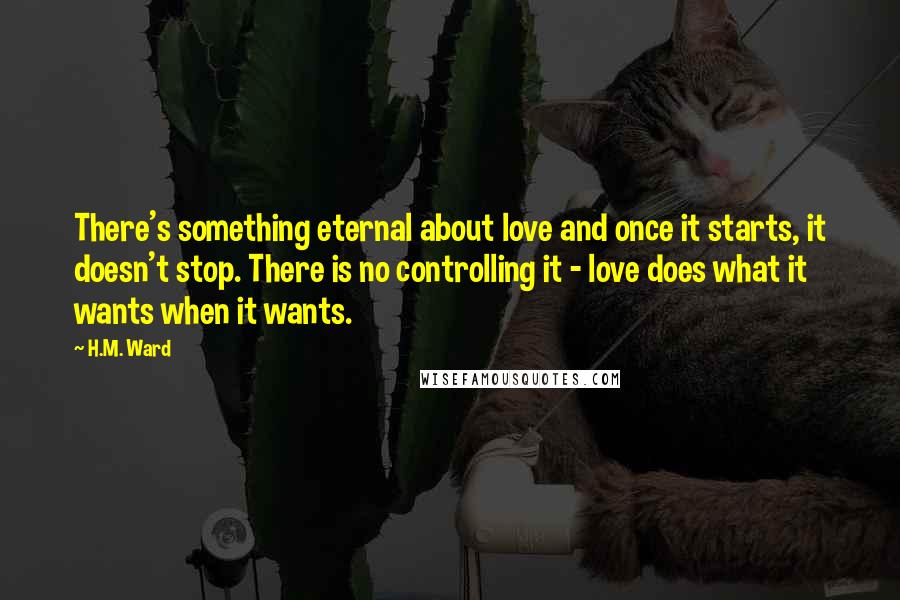 H.M. Ward Quotes: There's something eternal about love and once it starts, it doesn't stop. There is no controlling it - love does what it wants when it wants.