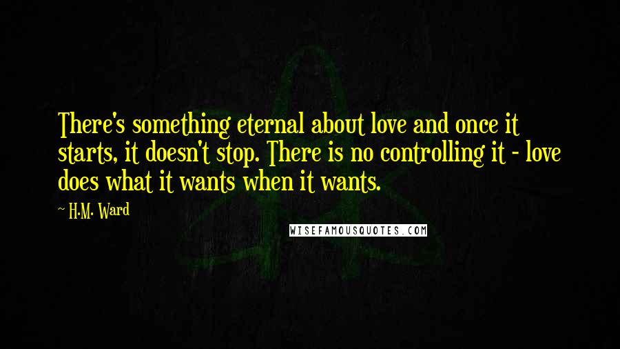 H.M. Ward Quotes: There's something eternal about love and once it starts, it doesn't stop. There is no controlling it - love does what it wants when it wants.