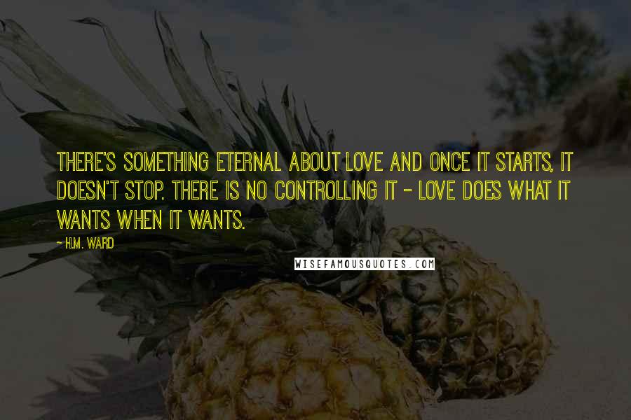 H.M. Ward Quotes: There's something eternal about love and once it starts, it doesn't stop. There is no controlling it - love does what it wants when it wants.