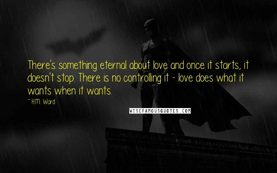 H.M. Ward Quotes: There's something eternal about love and once it starts, it doesn't stop. There is no controlling it - love does what it wants when it wants.