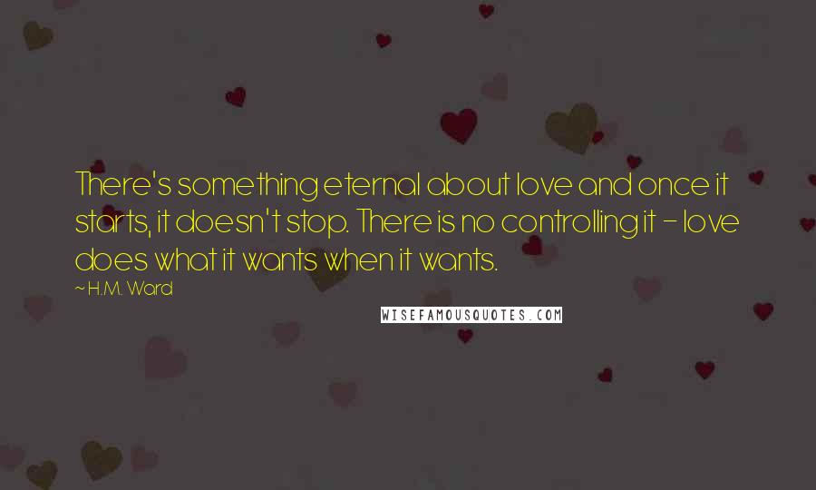 H.M. Ward Quotes: There's something eternal about love and once it starts, it doesn't stop. There is no controlling it - love does what it wants when it wants.