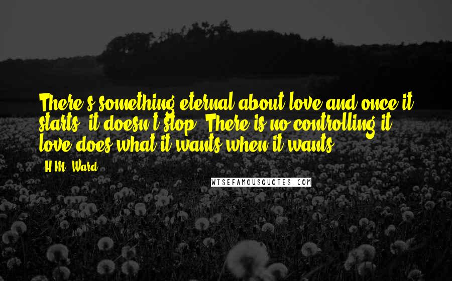 H.M. Ward Quotes: There's something eternal about love and once it starts, it doesn't stop. There is no controlling it - love does what it wants when it wants.