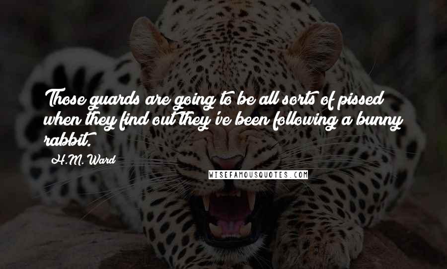 H.M. Ward Quotes: Those guards are going to be all sorts of pissed when they find out they've been following a bunny rabbit.