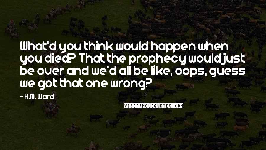 H.M. Ward Quotes: What'd you think would happen when you died? That the prophecy would just be over and we'd all be like, oops, guess we got that one wrong?