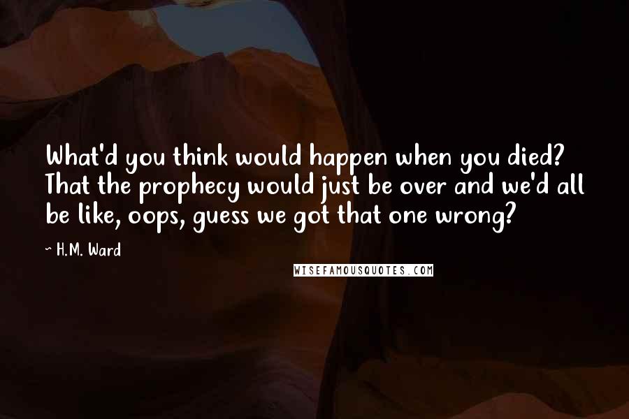 H.M. Ward Quotes: What'd you think would happen when you died? That the prophecy would just be over and we'd all be like, oops, guess we got that one wrong?