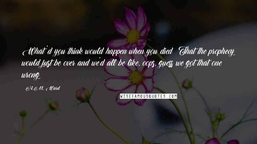 H.M. Ward Quotes: What'd you think would happen when you died? That the prophecy would just be over and we'd all be like, oops, guess we got that one wrong?