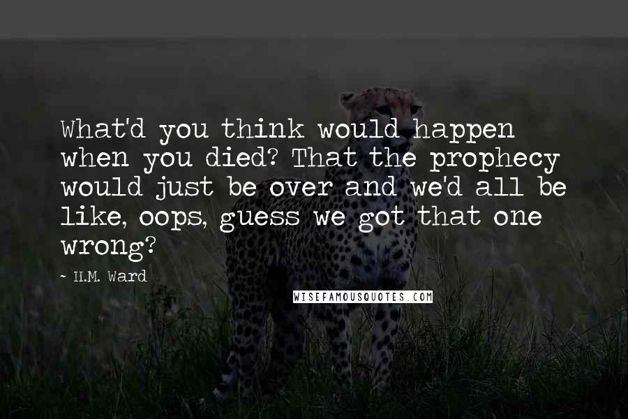 H.M. Ward Quotes: What'd you think would happen when you died? That the prophecy would just be over and we'd all be like, oops, guess we got that one wrong?