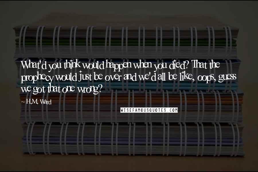 H.M. Ward Quotes: What'd you think would happen when you died? That the prophecy would just be over and we'd all be like, oops, guess we got that one wrong?