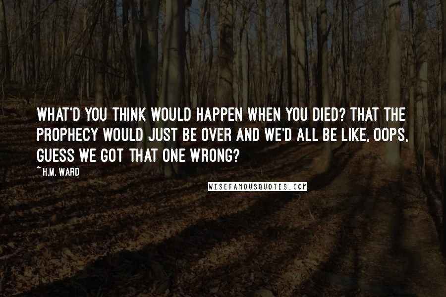 H.M. Ward Quotes: What'd you think would happen when you died? That the prophecy would just be over and we'd all be like, oops, guess we got that one wrong?