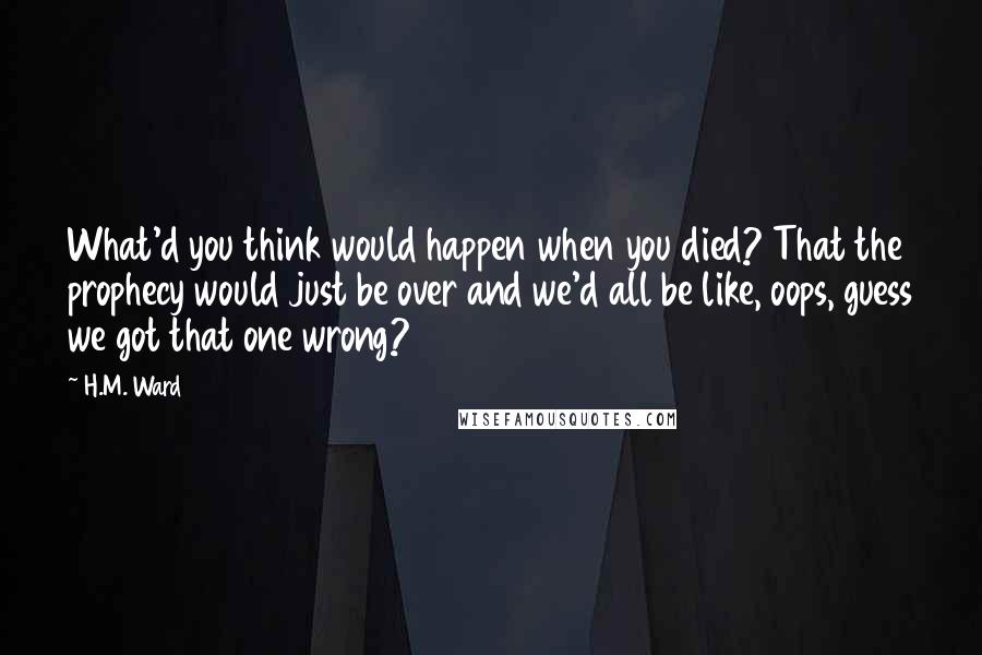 H.M. Ward Quotes: What'd you think would happen when you died? That the prophecy would just be over and we'd all be like, oops, guess we got that one wrong?