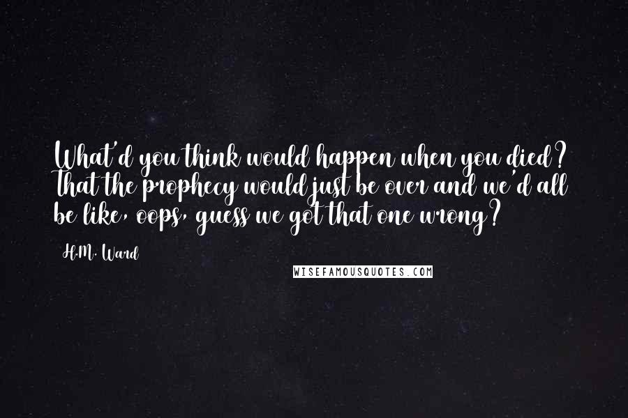 H.M. Ward Quotes: What'd you think would happen when you died? That the prophecy would just be over and we'd all be like, oops, guess we got that one wrong?