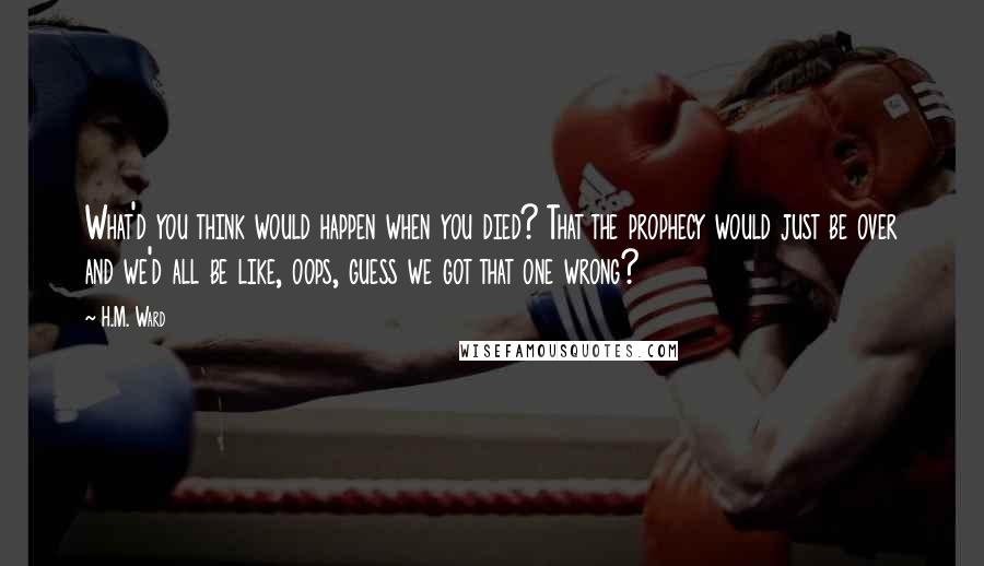 H.M. Ward Quotes: What'd you think would happen when you died? That the prophecy would just be over and we'd all be like, oops, guess we got that one wrong?