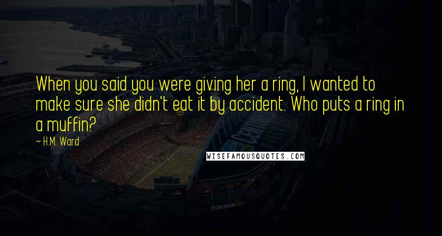 H.M. Ward Quotes: When you said you were giving her a ring, I wanted to make sure she didn't eat it by accident. Who puts a ring in a muffin?