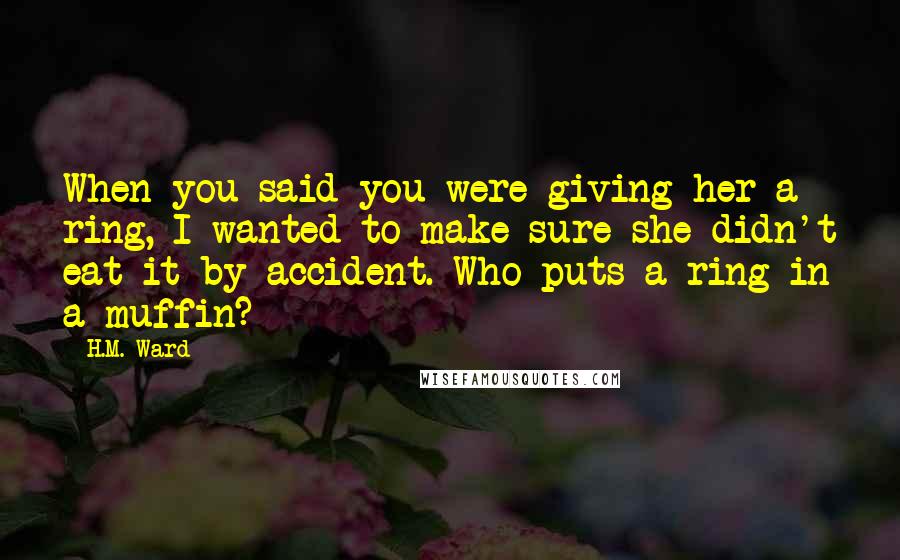 H.M. Ward Quotes: When you said you were giving her a ring, I wanted to make sure she didn't eat it by accident. Who puts a ring in a muffin?