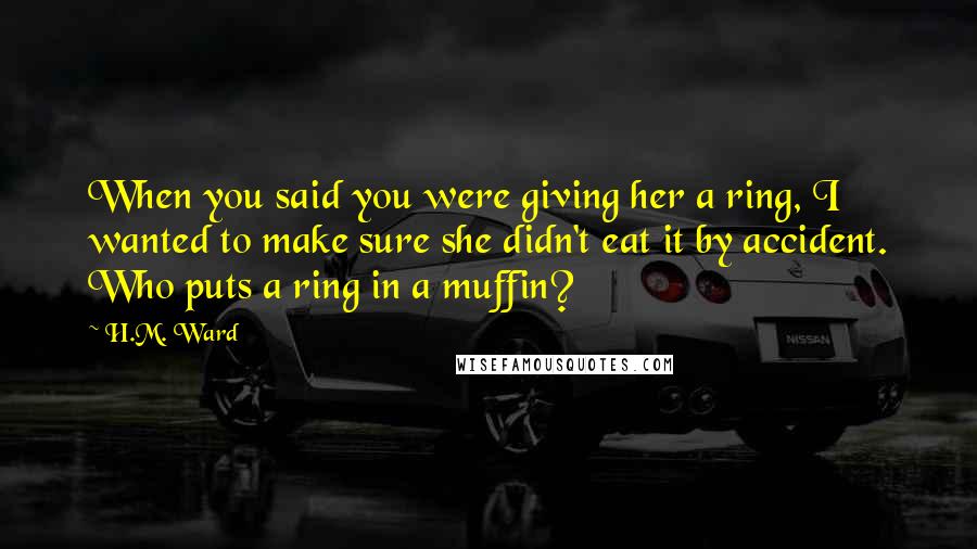 H.M. Ward Quotes: When you said you were giving her a ring, I wanted to make sure she didn't eat it by accident. Who puts a ring in a muffin?