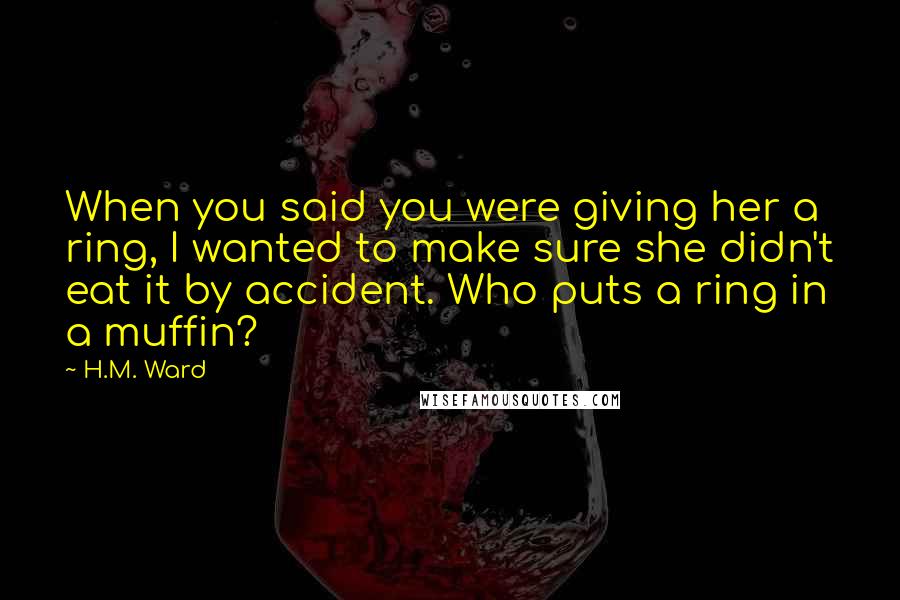 H.M. Ward Quotes: When you said you were giving her a ring, I wanted to make sure she didn't eat it by accident. Who puts a ring in a muffin?