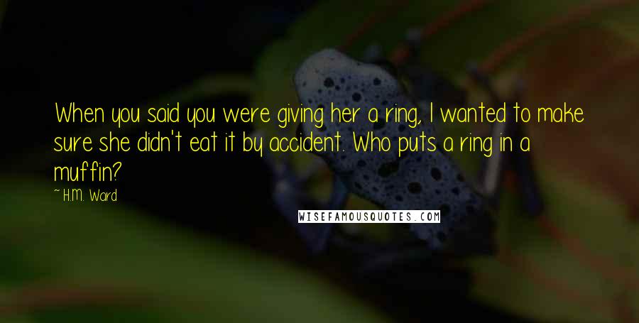 H.M. Ward Quotes: When you said you were giving her a ring, I wanted to make sure she didn't eat it by accident. Who puts a ring in a muffin?