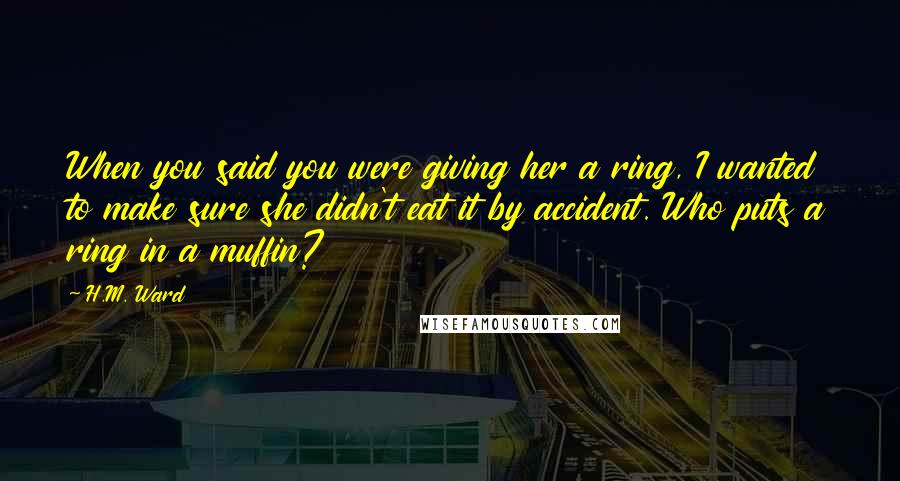 H.M. Ward Quotes: When you said you were giving her a ring, I wanted to make sure she didn't eat it by accident. Who puts a ring in a muffin?