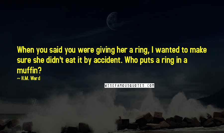 H.M. Ward Quotes: When you said you were giving her a ring, I wanted to make sure she didn't eat it by accident. Who puts a ring in a muffin?