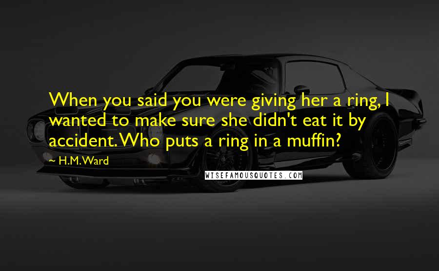 H.M. Ward Quotes: When you said you were giving her a ring, I wanted to make sure she didn't eat it by accident. Who puts a ring in a muffin?