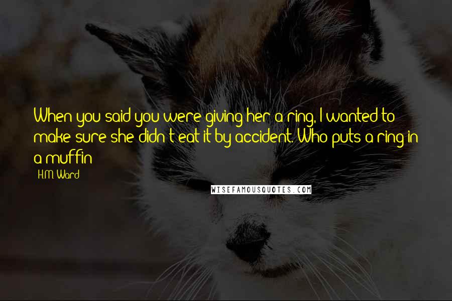 H.M. Ward Quotes: When you said you were giving her a ring, I wanted to make sure she didn't eat it by accident. Who puts a ring in a muffin?