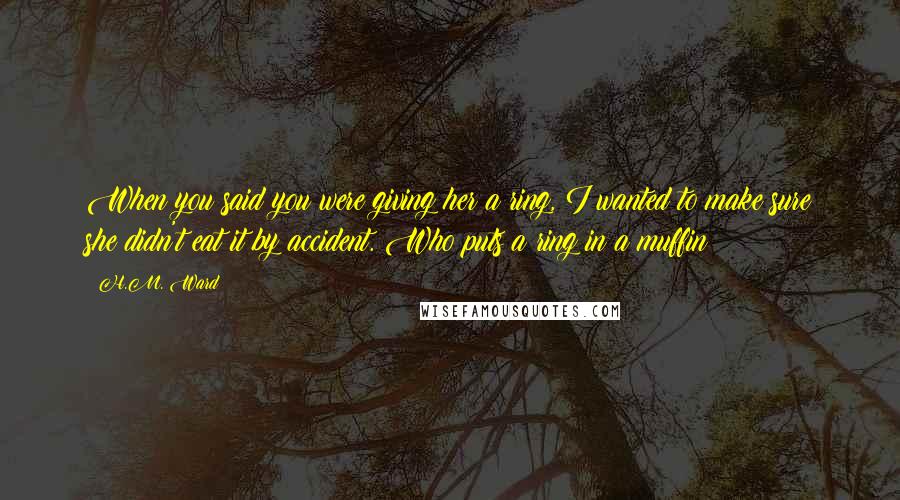 H.M. Ward Quotes: When you said you were giving her a ring, I wanted to make sure she didn't eat it by accident. Who puts a ring in a muffin?