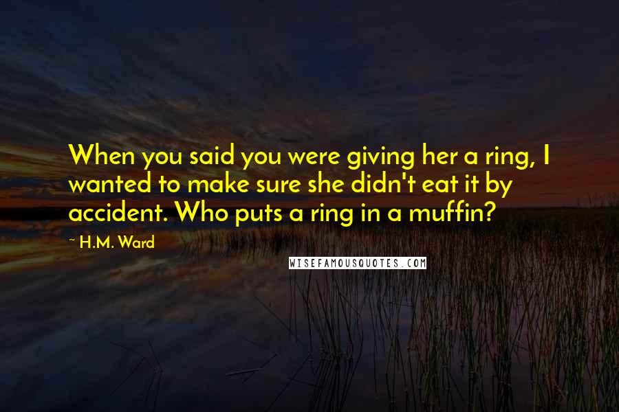 H.M. Ward Quotes: When you said you were giving her a ring, I wanted to make sure she didn't eat it by accident. Who puts a ring in a muffin?