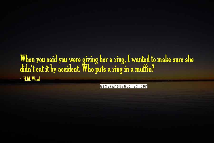 H.M. Ward Quotes: When you said you were giving her a ring, I wanted to make sure she didn't eat it by accident. Who puts a ring in a muffin?