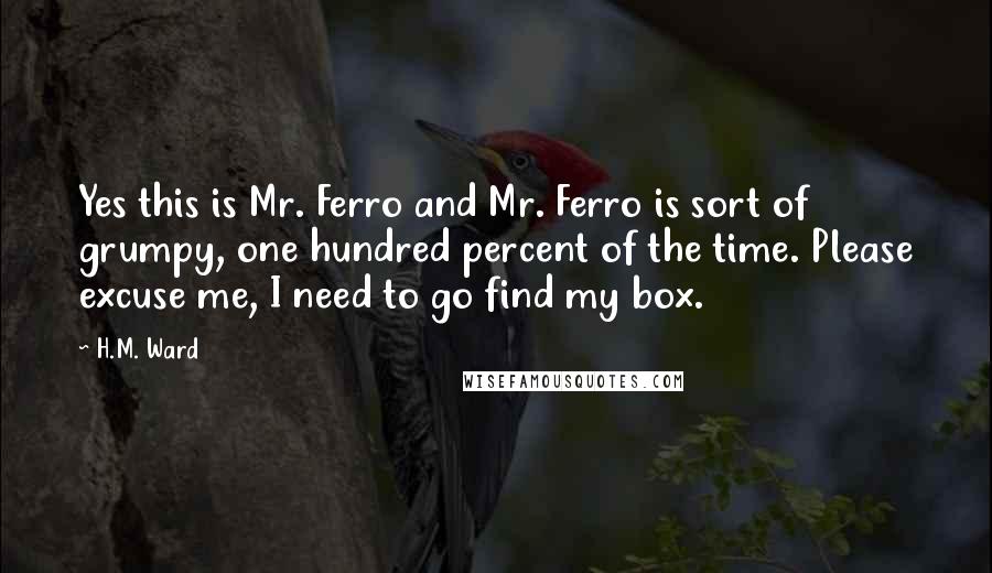 H.M. Ward Quotes: Yes this is Mr. Ferro and Mr. Ferro is sort of grumpy, one hundred percent of the time. Please excuse me, I need to go find my box.