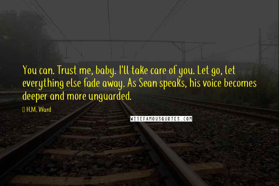 H.M. Ward Quotes: You can. Trust me, baby. I'll take care of you. Let go, let everything else fade away. As Sean speaks, his voice becomes deeper and more unguarded.