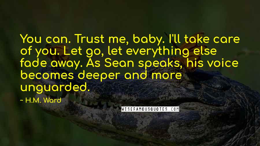 H.M. Ward Quotes: You can. Trust me, baby. I'll take care of you. Let go, let everything else fade away. As Sean speaks, his voice becomes deeper and more unguarded.