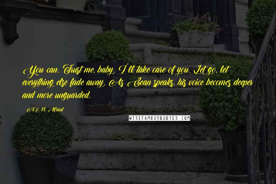 H.M. Ward Quotes: You can. Trust me, baby. I'll take care of you. Let go, let everything else fade away. As Sean speaks, his voice becomes deeper and more unguarded.