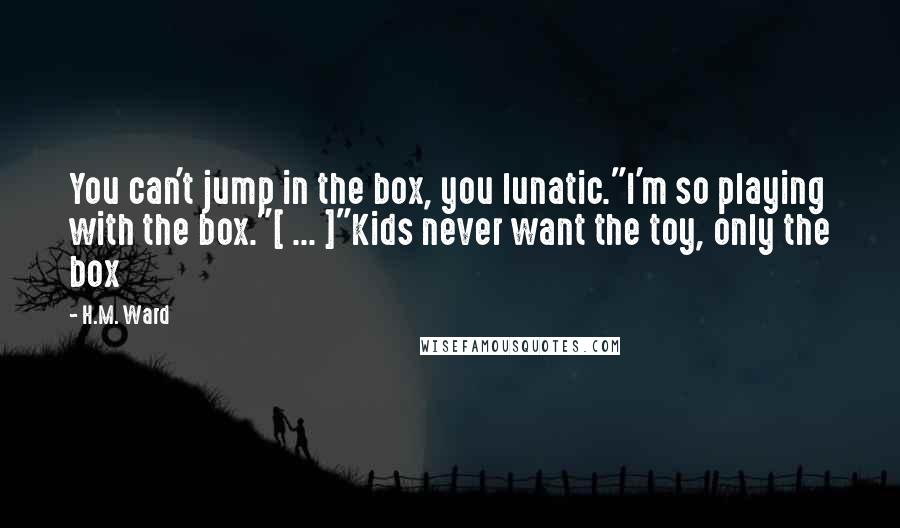 H.M. Ward Quotes: You can't jump in the box, you lunatic."I'm so playing with the box."[ ... ]"Kids never want the toy, only the box