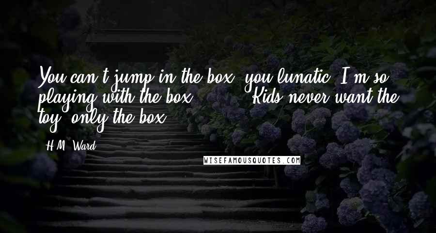 H.M. Ward Quotes: You can't jump in the box, you lunatic."I'm so playing with the box."[ ... ]"Kids never want the toy, only the box