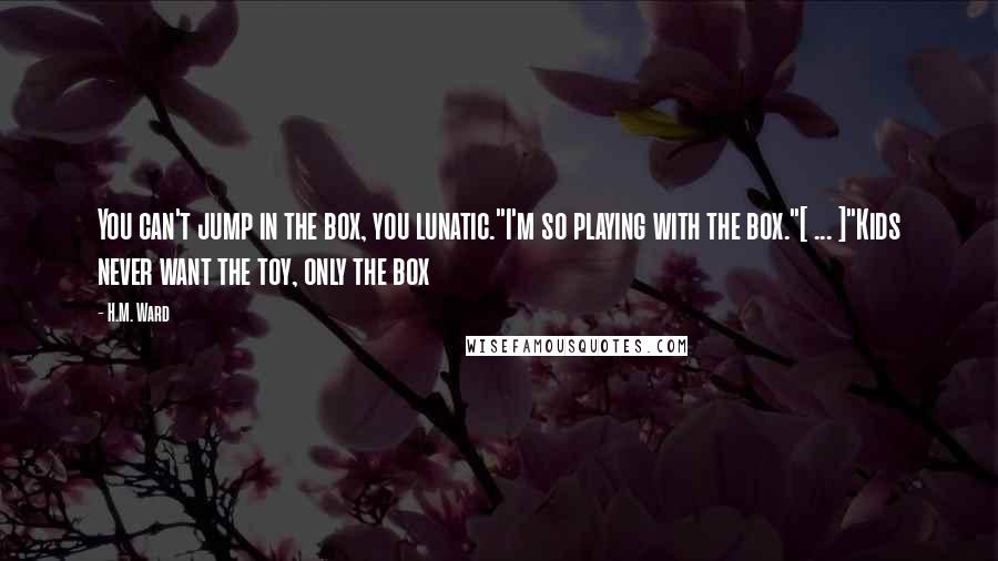 H.M. Ward Quotes: You can't jump in the box, you lunatic."I'm so playing with the box."[ ... ]"Kids never want the toy, only the box