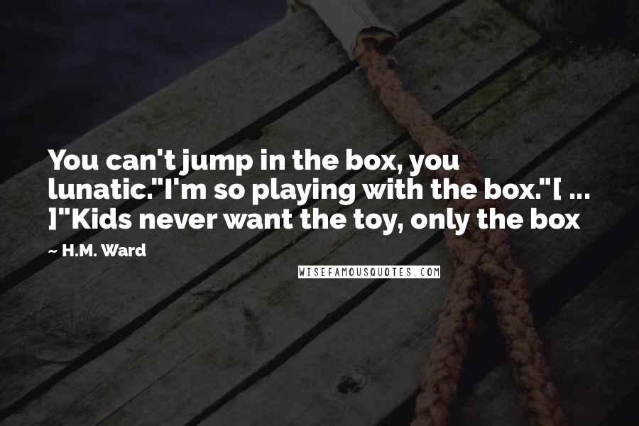 H.M. Ward Quotes: You can't jump in the box, you lunatic."I'm so playing with the box."[ ... ]"Kids never want the toy, only the box