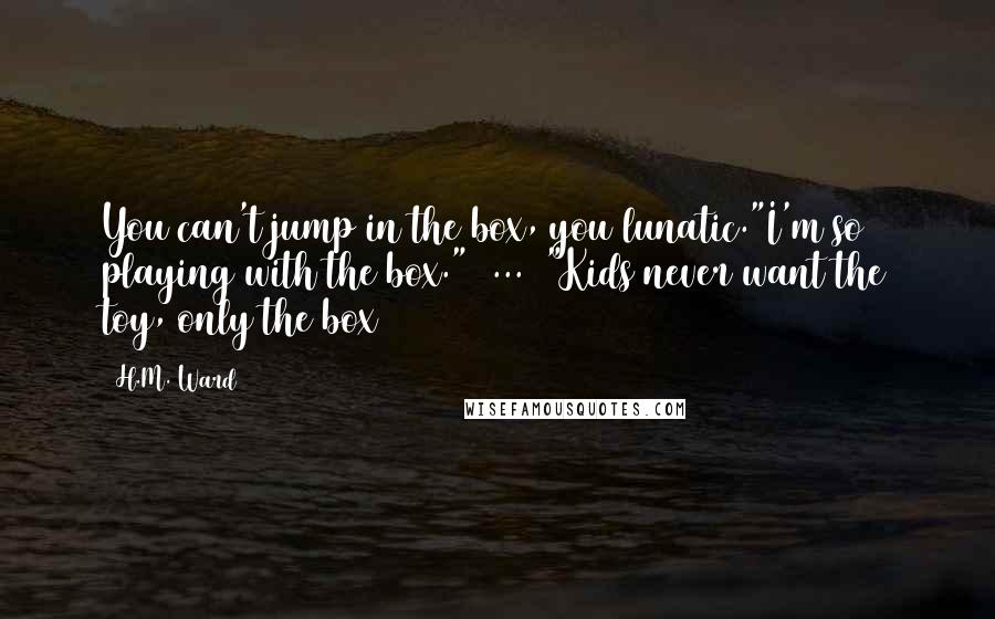 H.M. Ward Quotes: You can't jump in the box, you lunatic."I'm so playing with the box."[ ... ]"Kids never want the toy, only the box