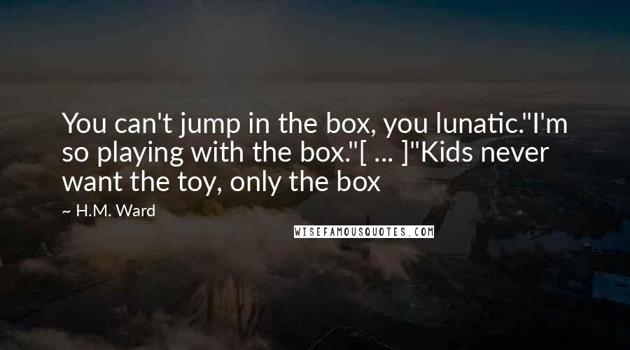 H.M. Ward Quotes: You can't jump in the box, you lunatic."I'm so playing with the box."[ ... ]"Kids never want the toy, only the box