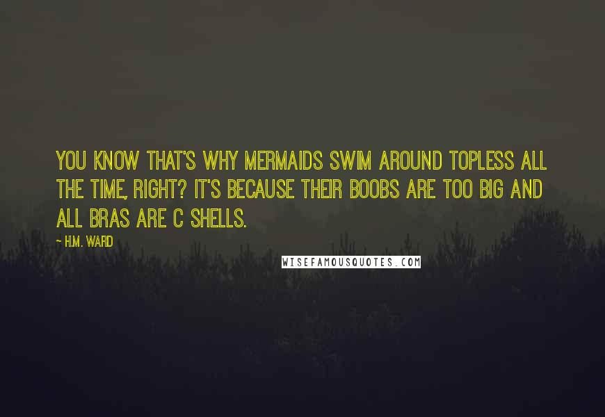 H.M. Ward Quotes: You know that's why mermaids swim around topless all the time, right? It's because their boobs are too big and all bras are C shells.