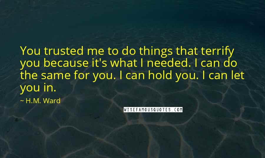 H.M. Ward Quotes: You trusted me to do things that terrify you because it's what I needed. I can do the same for you. I can hold you. I can let you in.